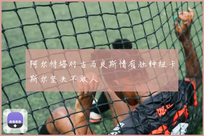 阿尔特塔对吉马良斯情有独钟纽卡斯尔坚决不放人