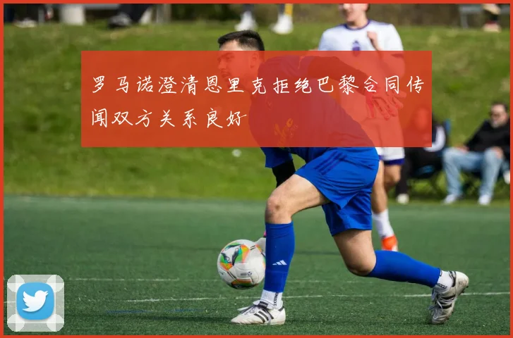 罗马诺澄清恩里克拒绝巴黎合同传闻双方关系良好