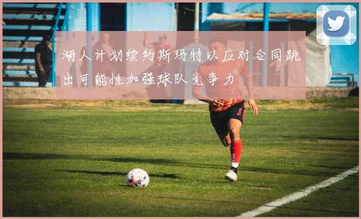 湖人计划续约斯玛特以应对合同跳出可能性加强球队竞争力