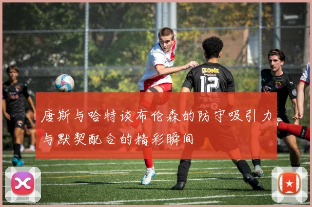 唐斯与哈特谈布伦森的防守吸引力与默契配合的精彩瞬间