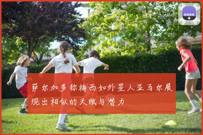 萨尔加多称梅西如外星人亚马尔展现出相似的天赋与潜力
