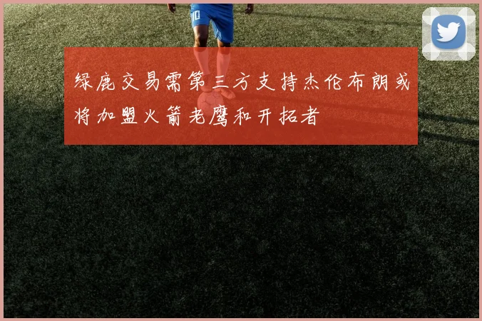 绿鹿交易需第三方支持杰伦布朗或将加盟火箭老鹰和开拓者