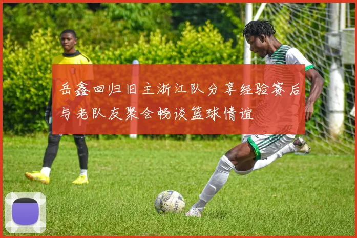 岳鑫回归旧主浙江队分享经验赛后与老队友聚会畅谈篮球情谊