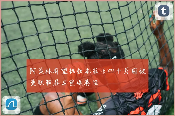 阿莫林有望执教本菲卡四个月前被曼联解雇后重返赛场
