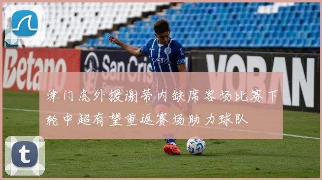 津门虎外援谢蒂内缺席客场比赛下轮中超有望重返赛场助力球队