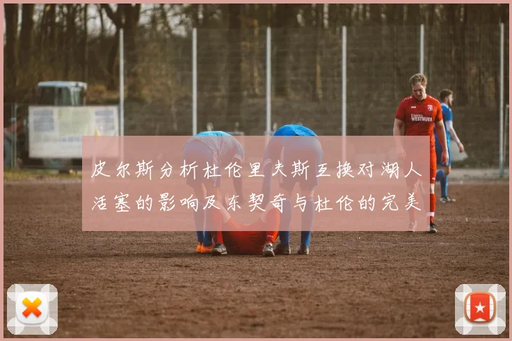 皮尔斯分析杜伦里夫斯互换对湖人活塞的影响及东契奇与杜伦的完美搭配