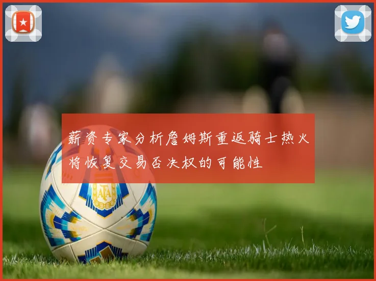 薪资专家分析詹姆斯重返骑士热火将恢复交易否决权的可能性