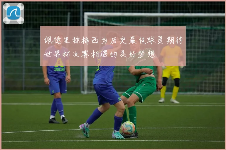 佩德里称梅西为历史最佳球员期待世界杯决赛相遇的美好梦想