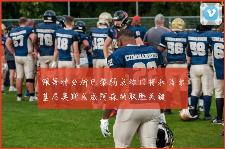 佩蒂特分析巴黎弱点称门将和马尔基尼奥斯或成阿森纳取胜关键