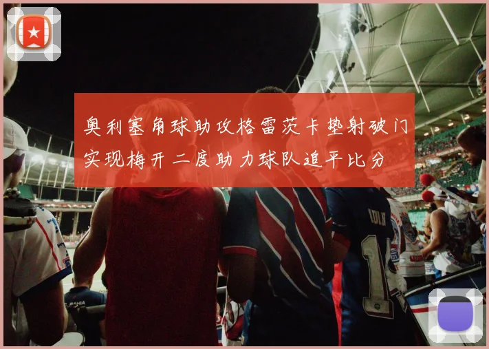 奥利塞角球助攻格雷茨卡垫射破门实现梅开二度助力球队追平比分