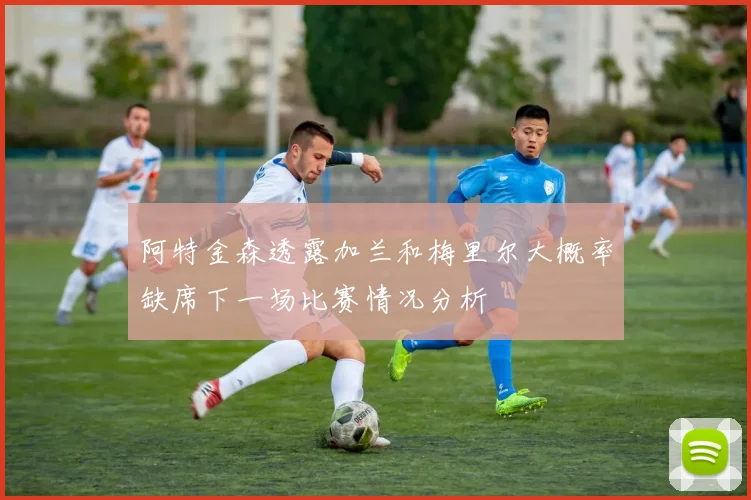 阿特金森透露加兰和梅里尔大概率缺席下一场比赛情况分析